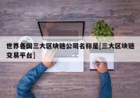 世界各国三大区块链公司名称是[三大区块链交易平台]