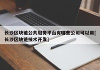 长沙区块链公共服务平台有哪些公司可以用[长沙区块链技术开发]