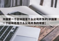 中国第一个区块链是什么公司开发的[中国第一个区块链是什么公司开发的项目]